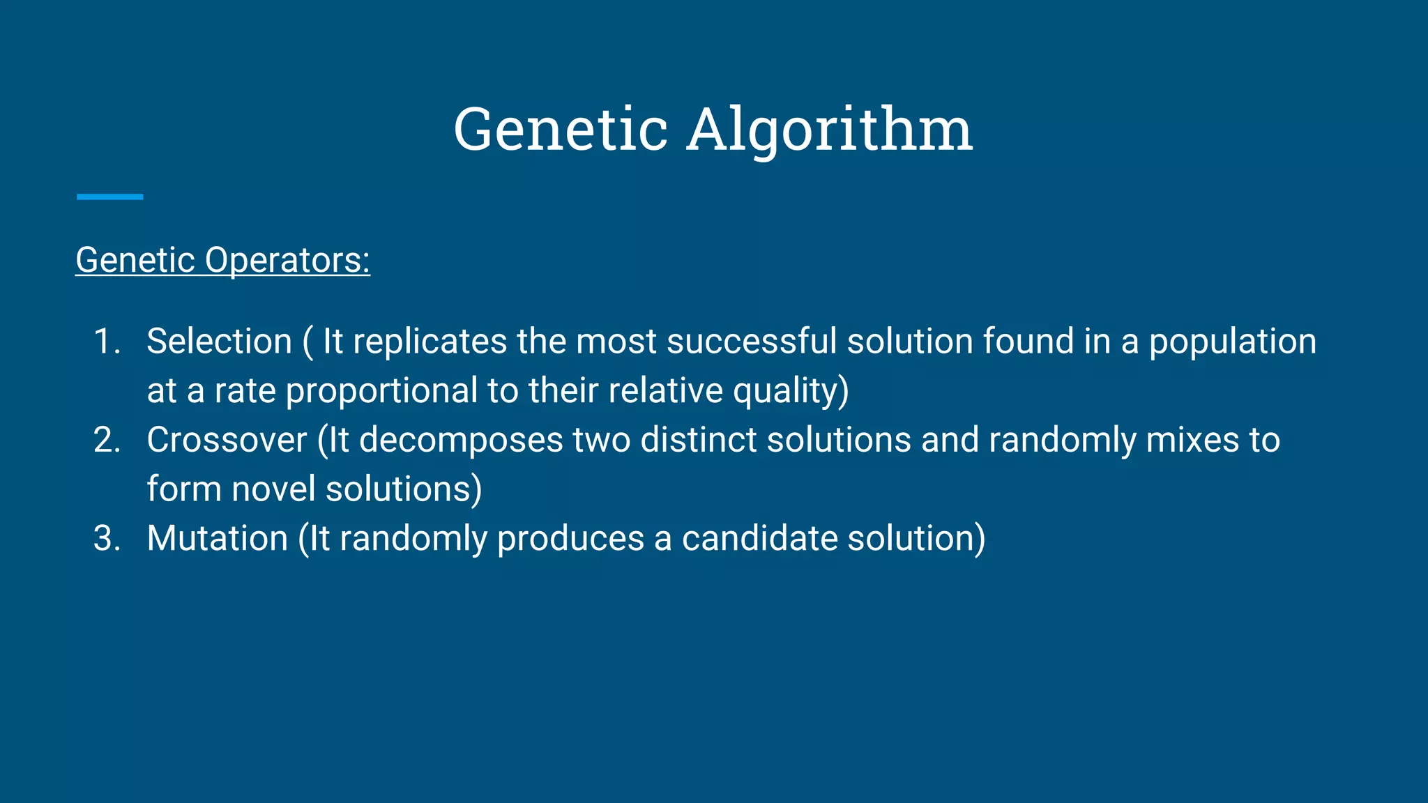 Genetic Algorithm
Genetic Operators:
1. Selection ( It replicates the most successful solution found in a population
at a rate proportional to their relative quality)
2. Crossover (It decomposes two distinct solutions and randomly mixes to
form novel solutions)
3. Mutation (It randomly produces a candidate solution)
 