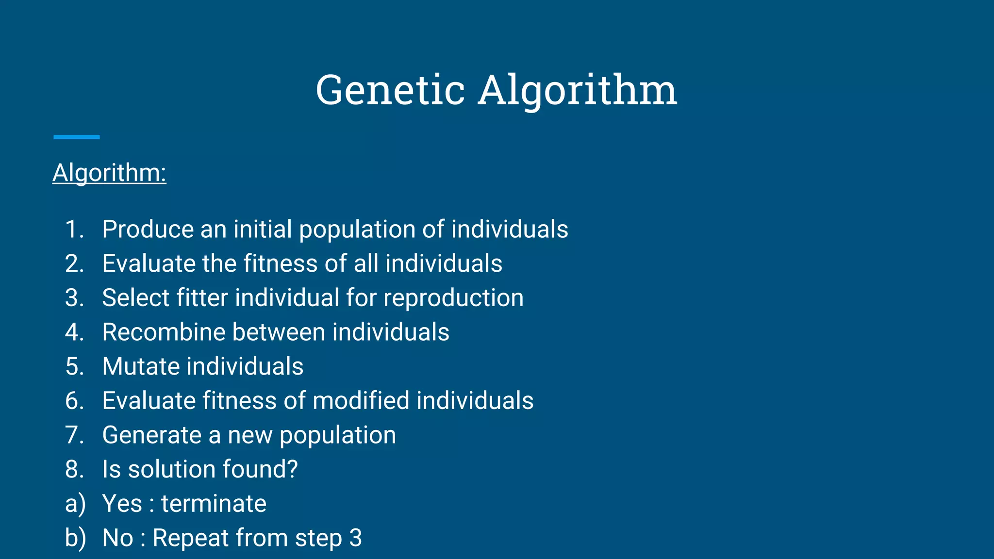 Genetic Algorithm
Algorithm:
1. Produce an initial population of individuals
2. Evaluate the fitness of all individuals
3. Select fitter individual for reproduction
4. Recombine between individuals
5. Mutate individuals
6. Evaluate fitness of modified individuals
7. Generate a new population
8. Is solution found?
a) Yes : terminate
b) No : Repeat from step 3
 