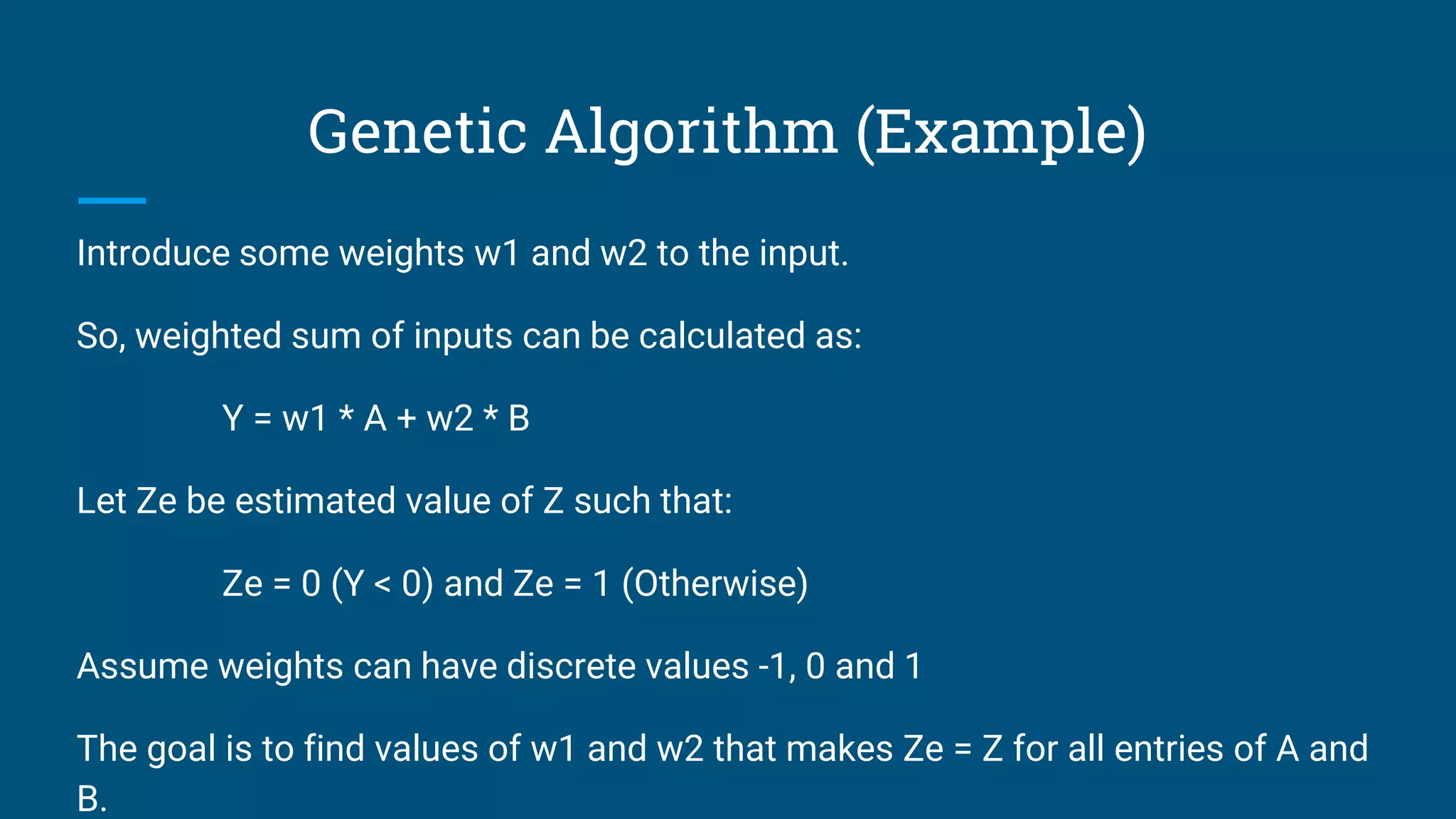 Genetic Algorithm (Example)
Introduce some weights w1 and w2 to the input.
So, weighted sum of inputs can be calculated as:
Y = w1 * A + w2 * B
Let Ze be estimated value of Z such that:
Ze = 0 (Y < 0) and Ze = 1 (Otherwise)
Assume weights can have discrete values -1, 0 and 1
The goal is to find values of w1 and w2 that makes Ze = Z for all entries of A and
B.
 