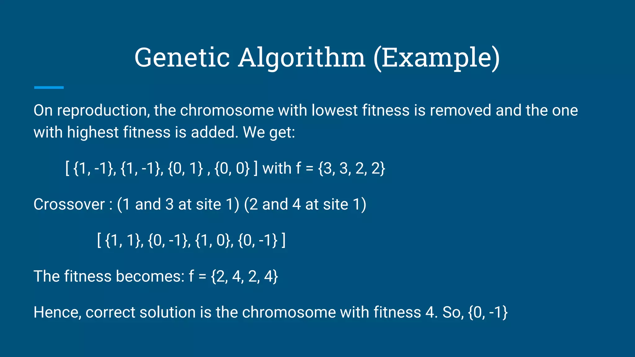 Genetic Algorithm (Example)
On reproduction, the chromosome with lowest fitness is removed and the one
with highest fitness is added. We get:
[ {1, -1}, {1, -1}, {0, 1} , {0, 0} ] with f = {3, 3, 2, 2}
Crossover : (1 and 3 at site 1) (2 and 4 at site 1)
[ {1, 1}, {0, -1}, {1, 0}, {0, -1} ]
The fitness becomes: f = {2, 4, 2, 4}
Hence, correct solution is the chromosome with fitness 4. So, {0, -1}
 