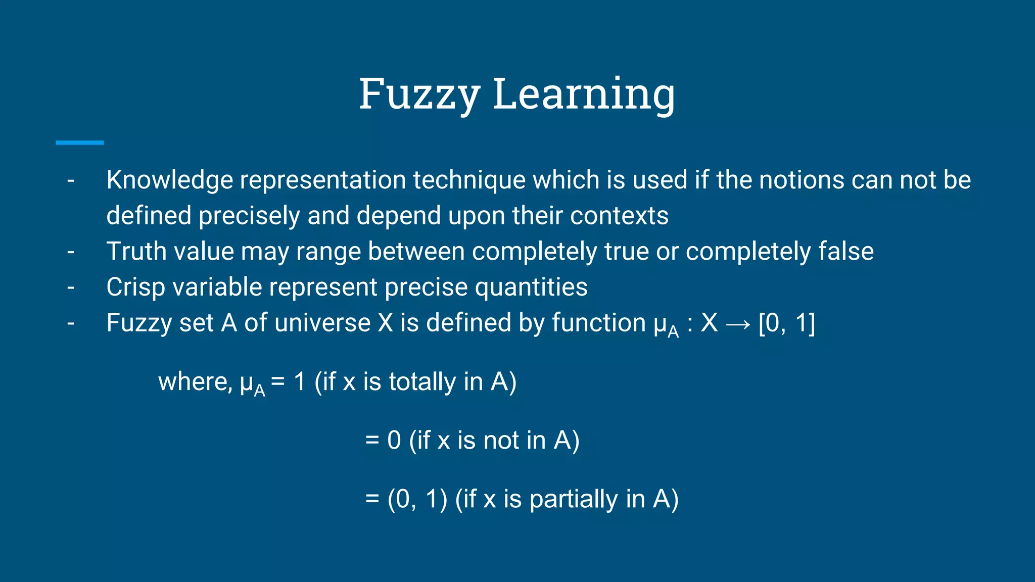 Fuzzy Learning
- Knowledge representation technique which is used if the notions can not be
defined precisely and depend upon their contexts
- Truth value may range between completely true or completely false
- Crisp variable represent precise quantities
- Fuzzy set A of universe X is defined by function μA : X → [0, 1]
where, μA = 1 (if x is totally in A)
= 0 (if x is not in A)
= (0, 1) (if x is partially in A)
 