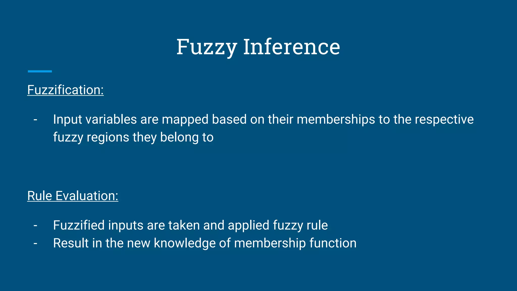 Fuzzy Inference
Fuzzification:
- Input variables are mapped based on their memberships to the respective
fuzzy regions they belong to
Rule Evaluation:
- Fuzzified inputs are taken and applied fuzzy rule
- Result in the new knowledge of membership function
 