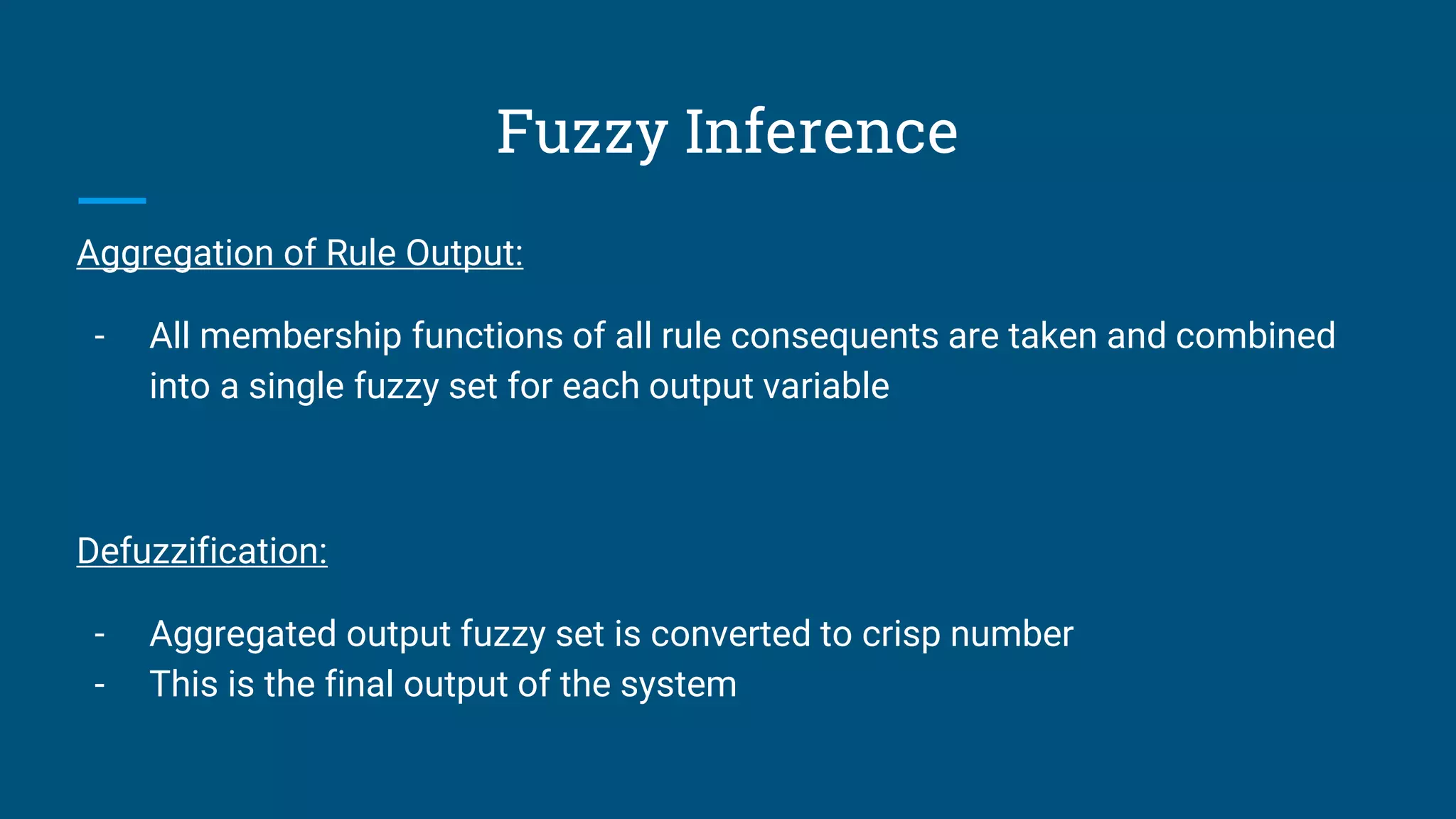 Fuzzy Inference
Aggregation of Rule Output:
- All membership functions of all rule consequents are taken and combined
into a single fuzzy set for each output variable
Defuzzification:
- Aggregated output fuzzy set is converted to crisp number
- This is the final output of the system
 