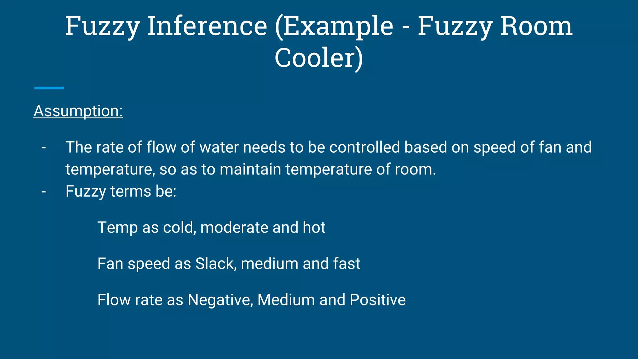Fuzzy Inference (Example - Fuzzy Room
Cooler)
Assumption:
- The rate of flow of water needs to be controlled based on speed of fan and
temperature, so as to maintain temperature of room.
- Fuzzy terms be:
Temp as cold, moderate and hot
Fan speed as Slack, medium and fast
Flow rate as Negative, Medium and Positive
 