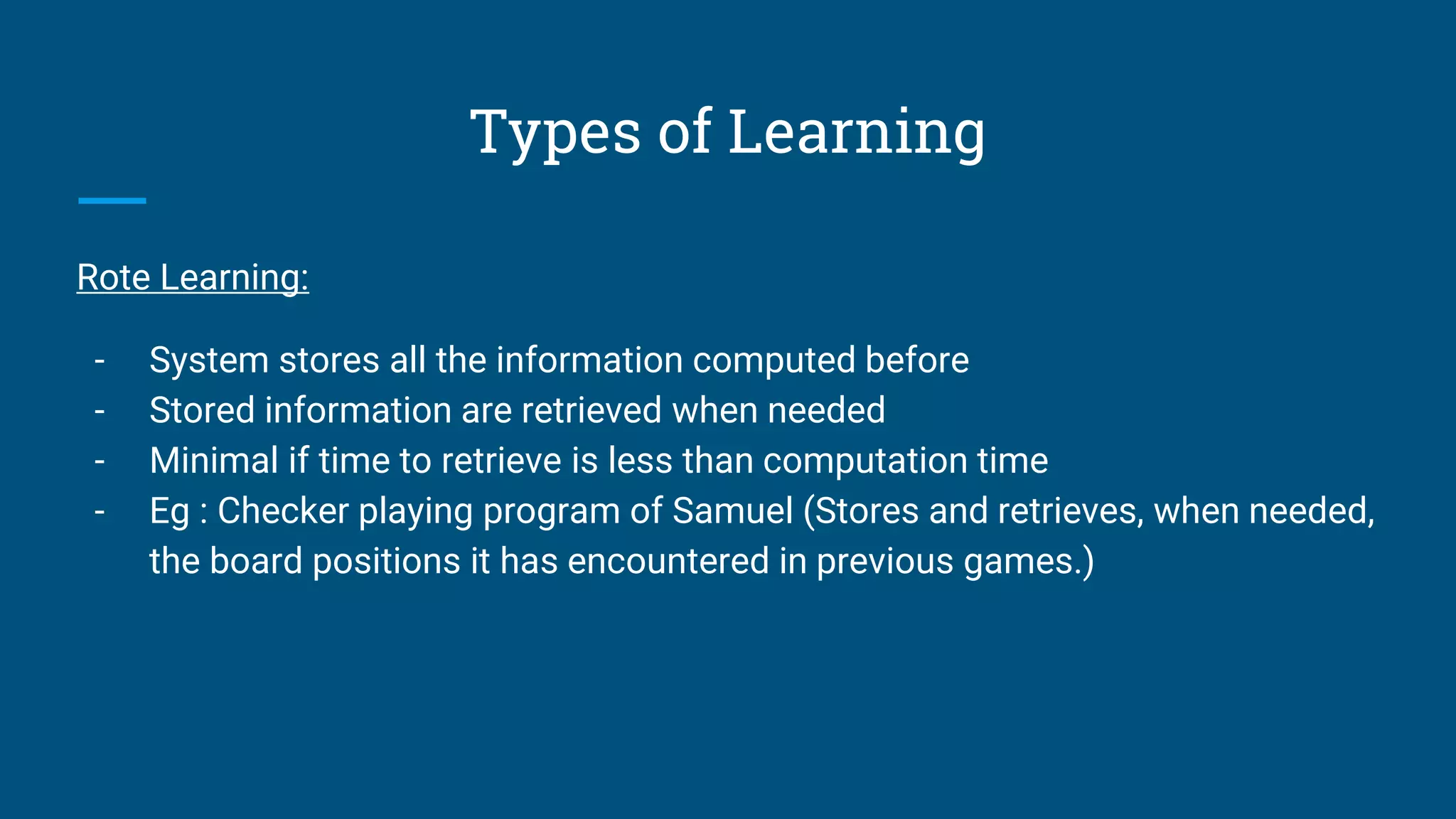 Types of Learning
Rote Learning:
- System stores all the information computed before
- Stored information are retrieved when needed
- Minimal if time to retrieve is less than computation time
- Eg : Checker playing program of Samuel (Stores and retrieves, when needed,
the board positions it has encountered in previous games.)
 