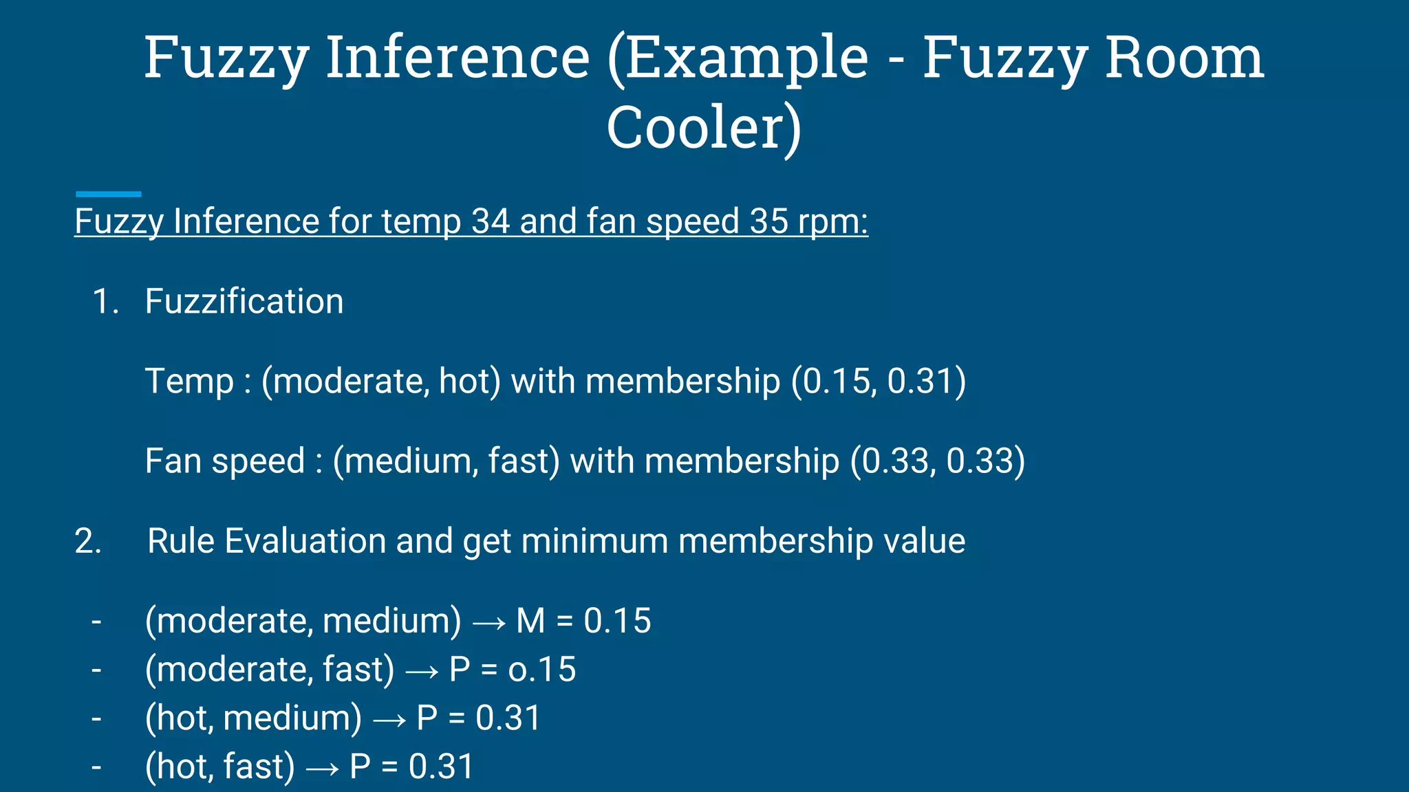 Fuzzy Inference (Example - Fuzzy Room
Cooler)
Fuzzy Inference for temp 34 and fan speed 35 rpm:
1. Fuzzification
Temp : (moderate, hot) with membership (0.15, 0.31)
Fan speed : (medium, fast) with membership (0.33, 0.33)
2. Rule Evaluation and get minimum membership value
- (moderate, medium) → M = 0.15
- (moderate, fast) → P = o.15
- (hot, medium) → P = 0.31
- (hot, fast) → P = 0.31
 