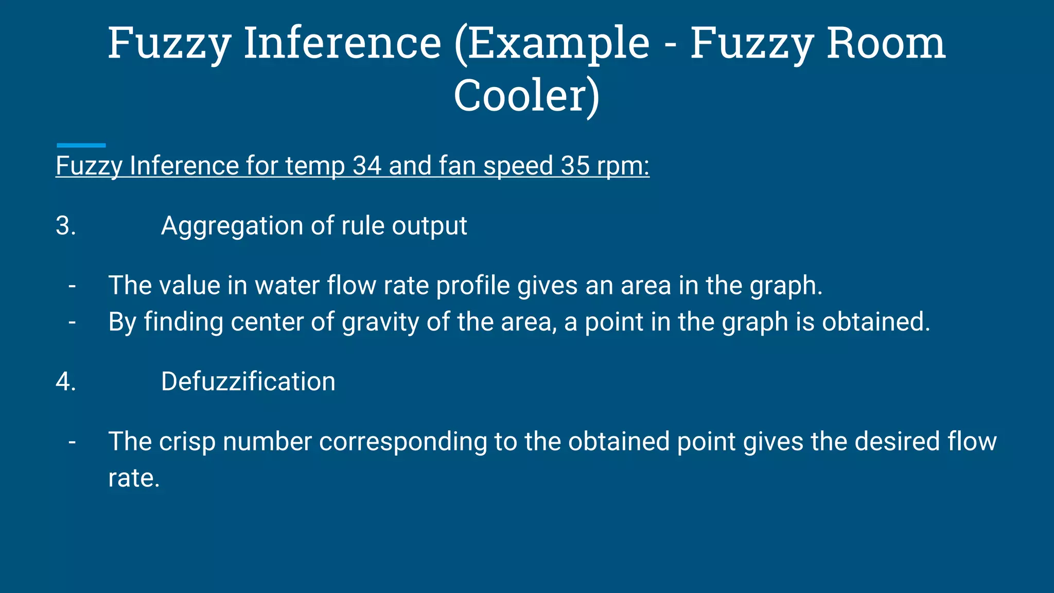 Fuzzy Inference (Example - Fuzzy Room
Cooler)
Fuzzy Inference for temp 34 and fan speed 35 rpm:
3. Aggregation of rule output
- The value in water flow rate profile gives an area in the graph.
- By finding center of gravity of the area, a point in the graph is obtained.
4. Defuzzification
- The crisp number corresponding to the obtained point gives the desired flow
rate.
 