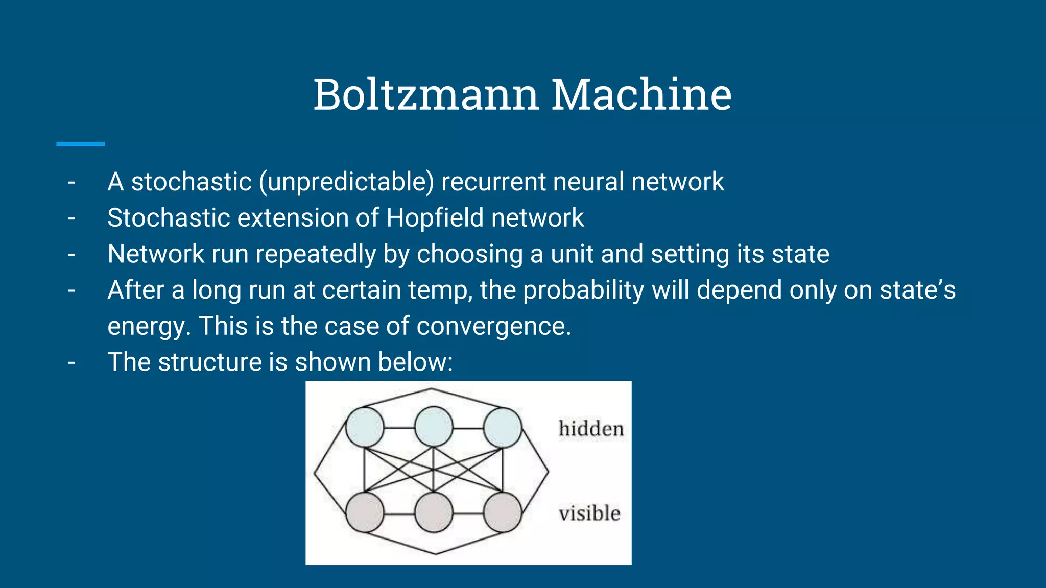 Boltzmann Machine
- A stochastic (unpredictable) recurrent neural network
- Stochastic extension of Hopfield network
- Network run repeatedly by choosing a unit and setting its state
- After a long run at certain temp, the probability will depend only on state’s
energy. This is the case of convergence.
- The structure is shown below:
 