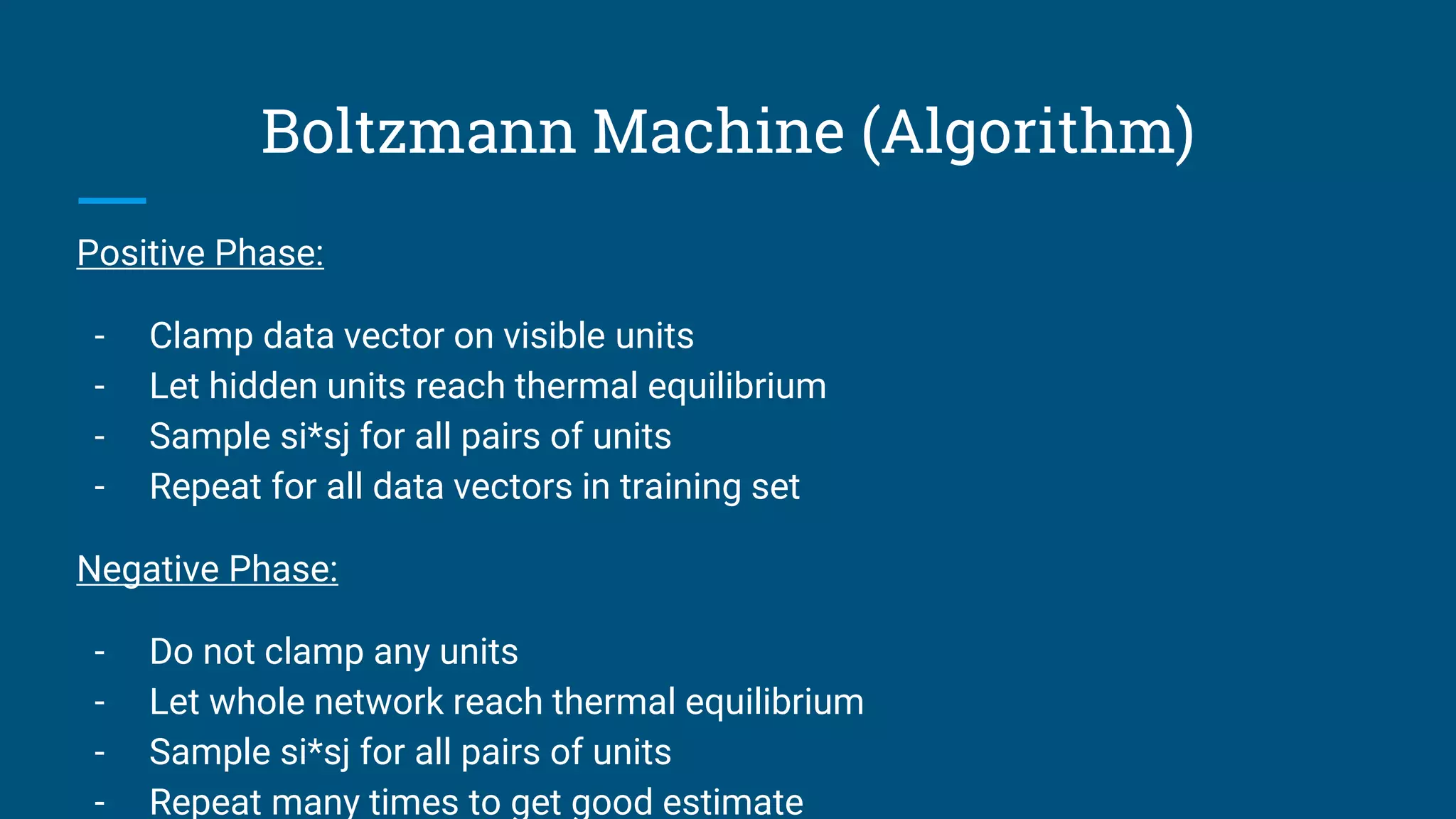 Boltzmann Machine (Algorithm)
Positive Phase:
- Clamp data vector on visible units
- Let hidden units reach thermal equilibrium
- Sample si*sj for all pairs of units
- Repeat for all data vectors in training set
Negative Phase:
- Do not clamp any units
- Let whole network reach thermal equilibrium
- Sample si*sj for all pairs of units
- Repeat many times to get good estimate
 