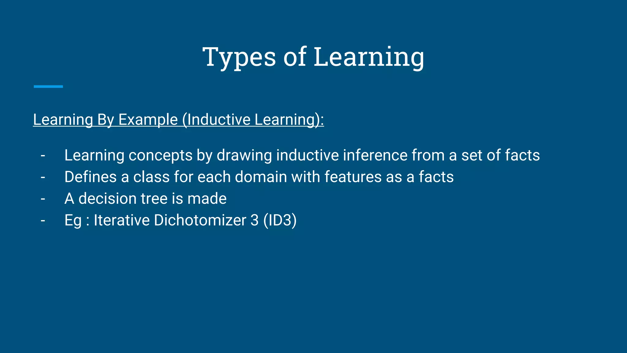 Types of Learning
Learning By Example (Inductive Learning):
- Learning concepts by drawing inductive inference from a set of facts
- Defines a class for each domain with features as a facts
- A decision tree is made
- Eg : Iterative Dichotomizer 3 (ID3)
 