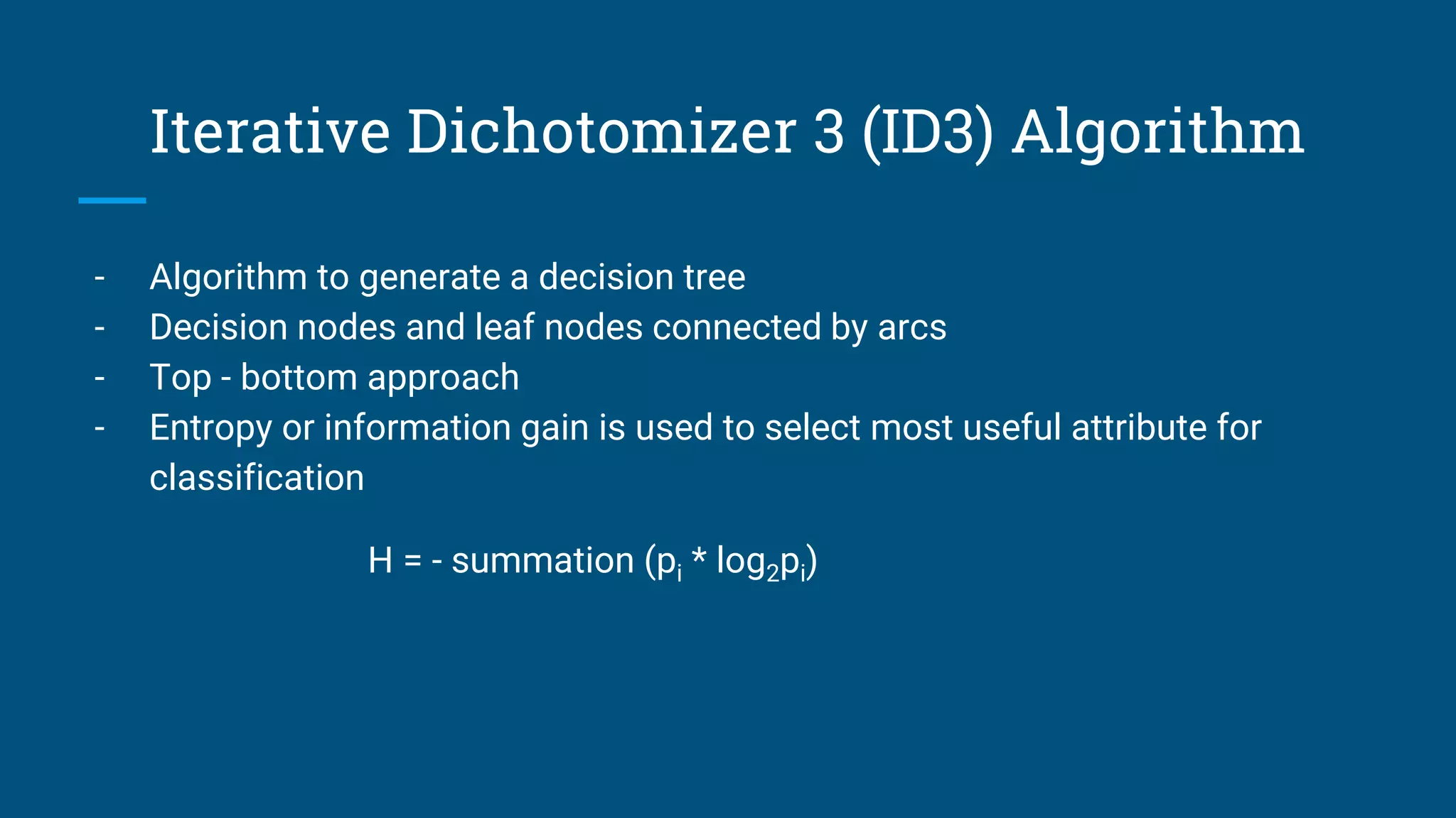 Iterative Dichotomizer 3 (ID3) Algorithm
- Algorithm to generate a decision tree
- Decision nodes and leaf nodes connected by arcs
- Top - bottom approach
- Entropy or information gain is used to select most useful attribute for
classification
H = - summation (pi * log2pi)
 