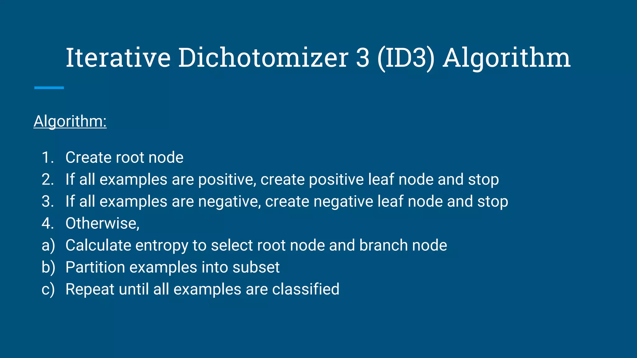 Iterative Dichotomizer 3 (ID3) Algorithm
Algorithm:
1. Create root node
2. If all examples are positive, create positive leaf node and stop
3. If all examples are negative, create negative leaf node and stop
4. Otherwise,
a) Calculate entropy to select root node and branch node
b) Partition examples into subset
c) Repeat until all examples are classified
 