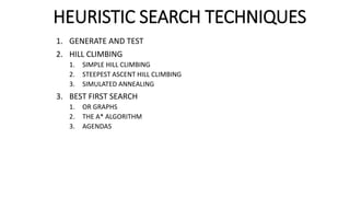 HEURISTIC SEARCH TECHNIQUES
1. GENERATE AND TEST
2. HILL CLIMBING
1. SIMPLE HILL CLIMBING
2. STEEPEST ASCENT HILL CLIMBING
3. SIMULATED ANNEALING
3. BEST FIRST SEARCH
1. OR GRAPHS
2. THE A* ALGORITHM
3. AGENDAS
 