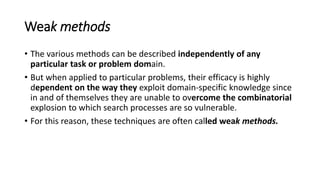 Weak methods
• The various methods can be described independently of any
particular task or problem domain.
• But when applied to particular problems, their efficacy is highly
dependent on the way they exploit domain-specific knowledge since
in and of themselves they are unable to overcome the combinatorial
explosion to which search processes are so vulnerable.
• For this reason, these techniques are often called weak methods.
 