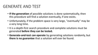 GENERATE AND TEST
• If the generation of possible solutions is done systematically, then
this procedure will find a solution eventually, if one exists.
• Unfortunately, if the problem space is very large, "eventually“ may be
a very long time.
• It is a depth-first search procedure and complete solutions must be
generated before they can be tested.
• Generate-and-test can operate by generating solutions randomly, but
there is no guarantee that a solution will ever be found.
 