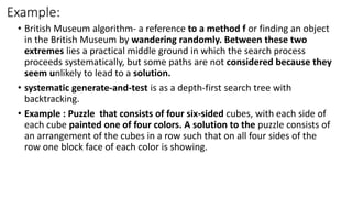 Example:
• British Museum algorithm- a reference to a method f or finding an object
in the British Museum by wandering randomly. Between these two
extremes lies a practical middle ground in which the search process
proceeds systematically, but some paths are not considered because they
seem unlikely to lead to a solution.
• systematic generate-and-test is as a depth-first search tree with
backtracking.
• Example : Puzzle that consists of four six-sided cubes, with each side of
each cube painted one of four colors. A solution to the puzzle consists of
an arrangement of the cubes in a row such that on all four sides of the
row one block face of each color is showing.
 