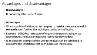 Advantages and disadvantages
• Disadvantages :
• Is not a very effective technique
• Advantages:
• When combined with other techniques to restrict the space in which
to search even further, the technique can be very effective.
• Example : DENDRAL - structure of organic compounds using mass
spectrogram and nuclear magnetic resonance (NMR) data.
• Is an excellent example of the way techniques can be combined to
overcome the limitations that each possesses individually.
 