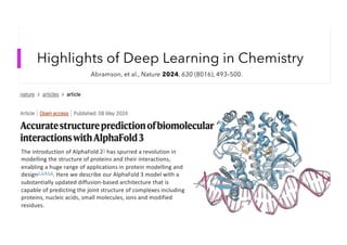 Highlights of Deep Learning in Chemistry
Abramson, et al., Nature 2024, 630 (8016), 493–500.
The introduction of AlphaFold 21 has spurred a revolution in
modelling the structure of proteins and their interactions,
enabling a huge range of applications in protein modelling and
design2,3,4,5,6
. Here we describe our AlphaFold 3 model with a
substantially updated diffusion-based architecture that is
capable of predicting the joint structure of complexes including
proteins, nucleic acids, small molecules, ions and modified
residues.
 