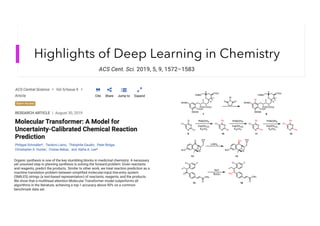 Highlights of Deep Learning in Chemistry
ACS Cent. Sci. 2019, 5, 9, 1572–1583
Organic synthesis is one of the key stumbling blocks in medicinal chemistry. A necessary
yet unsolved step in planning synthesis is solving the forward problem: Given reactants
and reagents, predict the products. Similar to other work, we treat reaction prediction as a
machine translation problem between simplified molecular-input line-entry system
(SMILES) strings (a text-based representation) of reactants, reagents, and the products.
We show that a multihead attention Molecular Transformer model outperforms all
algorithms in the literature, achieving a top-1 accuracy above 90% on a common
benchmark data set.
 