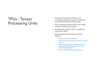 TPUs : Tensor
Processing Units
• Tensor Processing Unit (TPU) is an AI
accelerator application-specific integrated
circuit (ASIC) developed by Google .
• This is developed specifically to train larger
models in deep learning faster.
• Development started in 2013, available to
public from 2018.
• Only available through Google Cloud
Platform.
• https://cloud.google.com/tpu
• https://en.wikipedia.org/wiki/Tensor_Processin
g_Unit
• https://cloud.google.com/blog/products/ai-
machine-learning/what-makes-tpus-fine-
tuned-for-deep-learning
• https://www.tensorflow.org/guide/tpu
 