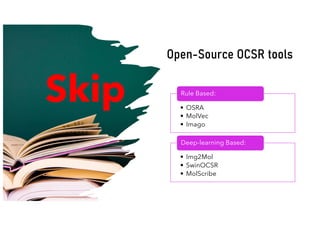 • OSRA
• MolVec
• Imago
Rule Based:
• Img2Mol
• SwinOCSR
• MolScribe
Deep-learning Based:
Open-Source OCSR tools
Skip
 