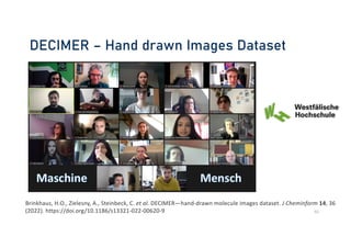 DECIMER – Hand drawn Images Dataset
40
Brinkhaus, H.O., Zielesny, A., Steinbeck, C. et al. DECIMER—hand-drawn molecule images dataset. J Cheminform 14, 36
(2022). https://doi.org/10.1186/s13321-022-00620-9
 