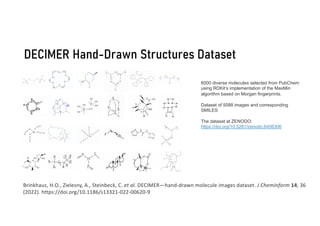 DECIMER Hand-Drawn Structures Dataset
Brinkhaus, H.O., Zielesny, A., Steinbeck, C. et al. DECIMER—hand-drawn molecule images dataset. J Cheminform 14, 36
(2022). https://doi.org/10.1186/s13321-022-00620-9
6000 diverse molecules selected from PubChem
using RDKit’s implementation of the MaxMin
algorithm based on Morgan fingerprints.
Dataset of 5088 images and corresponding
SMILES
The dataset at ZENODO:
https://doi.org/10.5281/zenodo.6456306
 