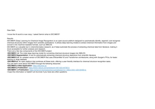 Dear Both,
I know the AI world is now crazy. I asked Gemini what is DECIMER?
Results:
DECIMER (Deep Learning for Chemical Image Recognition) is an open-source platform designed to automatically identify, segment, and recognize
chemical structures within images from scientific publications. It utilizes deep learning models to extract chemical information from images and
convert it into machine-readable formats, such as SMILES.
DECIMER is a valuable tool in cheminformatics research, as it helps automate the process of extracting chemical data from literature, making it
more accessible for further analysis and research.
There are a few key components of the DECIMER project:
•DECIMER 1.0: The initial deep learning model for converting chemical structure images into SMILES.
•DECIMER-Segmentation: A tool for automatically extracting chemical structure depictions from scientific literature.
•DECIMER 2.0: An updated version of DECIMER that uses EfficientNet V2 and Transformer architectures, along with Google's TPUs, for faster
training on large datasets.
•DECIMER.ai: An open platform that combines all these tools, offering a user-friendly interface for chemical structure recognition tasks.
You can learn more about DECIMER through the following resources:
•DECIMER.ai Web Application: https://decimer.ai/
•DECIMER.ai Publication: https://www.nature.com/articles/s41467-023-40782-0
•DECIMER 1.0 Publication: https://jcheminf.biomedcentral.com/articles/10.1186/s13321-020-00469-w
I hope this information is helpful! Let me know if you have any other questions.
 