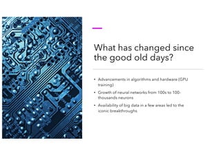 What has changed since
the good old days?
• Advancements in algorithms and hardware (GPU
training)
• Growth of neural networks from 100s to 100-
thousands neurons
• Availability of big data in a few areas led to the
iconic breakthroughs
 