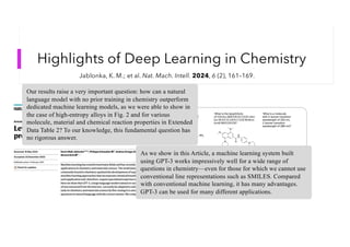 Highlights of Deep Learning in Chemistry
Jablonka, K. M.; et al. Nat. Mach. Intell. 2024, 6 (2), 161–169.
Our results raise a very important question: how can a natural
language model with no prior training in chemistry outperform
dedicated machine learning models, as we were able to show in
the case of high-entropy alloys in Fig. 2 and for various
molecule, material and chemical reaction properties in Extended
Data Table 2? To our knowledge, this fundamental question has
no rigorous answer.
As we show in this Article, a machine learning system built
using GPT-3 works impressively well for a wide range of
questions in chemistry—even for those for which we cannot use
conventional line representations such as SMILES. Compared
with conventional machine learning, it has many advantages.
GPT-3 can be used for many different applications.
 