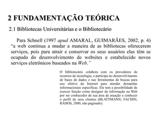 2 FUNDAMENTAÇÃO TEÓRICA
2.1 Bibliotecas Universitárias e o Bibliotecário

   Para Schnell (1997 apud AMARAL, GUIMARÃES, 2002, p. 4)
“a web continua a mudar a maneira de as bibliotecas oferecerem
serviços, pois para atrair e conservar os seus usuários elas têm se
ocupado do desenvolvimento de websites e estabelecido novos
serviços eletrônicos baseados na Web.”
                       O bibliotecário colabora com os provedores de
                       recursos de tecnologia, e participa no desenvolvimento
                       de bases de dados e nas ferramentas de buscas para
                       uso efetivo da Internet para atender demandas
                       informacionais específicas. Ele tem a possibilidade de
                       exercer função como designer da informação na Web
                       por ser conhecedor de sua área de atuação e conhecer
                       o perfil de seus clientes (BLATTMANN; FACHIN;
                       RADOS, 2000, não paginado).
 