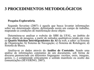 3 PROCEDIMENTOS METODOLÓGICOS

  Pesquisa Exploratória.
  Segundo Severino (2007) é aquela que busca levantar informações
sobre um determinado objeto, delimitando assim um campo de trabalho,
mapeando as condições de manifestação desse objeto.
   Determinou-se analisar o website do SIBI da UFAL, no âmbito do
nosso objeto de pesquisa, a partir de métodos qualitativos tendo em vista
os Quatro Sistemas Interdependentes da AI na web, a saber: a) Sistema
de Organização; b) Sistema de Navegação; c) Sistema de Rotulagem; d)
Sistema de Busca.
   Analisa-se os dados através da Análise de Conteúdo. Sendo uma
análise de informações constantes de um documento, sob forma de
discurso pronunciada em diferentes linguagens: escritos, orais, imagens,
gestos. [...] compreende criticamente o sentido manifesto ou oculto das
comunicações (SEVERINO, 2007).
 