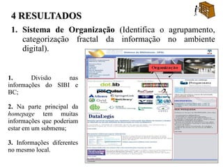 4 RESULTADOS
 1. Sistema de Organização (Identifica o agrupamento,
    categorização fractal da informação no ambiente
    digital).


1.      Divisão    nas
informações do SIBI e
BC;

2. Na parte principal da
homepage tem muitas
informações que poderiam
estar em um submenu;

3. Informações diferentes
no mesmo local.
 