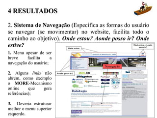 4 RESULTADOS

2. Sistema de Navegação (Especifica as formas do usuário
se navegar (se movimentar) no website, facilita todo o
caminho ao objetivo). Onde estou? Aonde posso ir? Onde
estive?
1. Menu apesar de ser
breve    facilita     a
navegação do usuário;

2. Alguns links não
abrem, como exemplo
o MORE-Mecanismo
online     que  gera
referências);

3. Deveria estruturar
melhor o menu superior
esquerdo.
 
