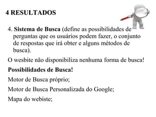 4 RESULTADOS

4. Sistema de Busca (define as possibilidades de
  perguntas que os usuários podem fazer, o conjunto
  de respostas que irá obter e alguns métodos de
  busca).
O wesbite não disponibiliza nenhuma forma de busca!
Possibilidades de Busca!
Motor de Busca próprio;
Motor de Busca Personalizada do Google;
Mapa do webiste;
 