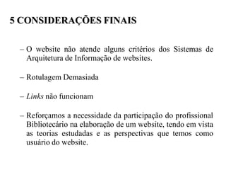 5 CONSIDERAÇÕES FINAIS

 – O website não atende alguns critérios dos Sistemas de
   Arquitetura de Informação de websites.

 – Rotulagem Demasiada

 – Links não funcionam

 – Reforçamos a necessidade da participação do profissional
   Bibliotecário na elaboração de um website, tendo em vista
   as teorias estudadas e as perspectivas que temos como
   usuário do website.
 