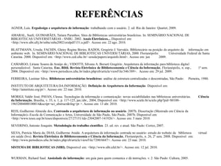REFERÊNCIAS
AGNER, Luis. Ergodesign e arquitetura de informação: trabalhando com o usuário. 2. ed. Rio de Janeiro: Quartet, 2009.

AMARAL, Sueli; GUIMARÃES, Tatiara Paranhos. Sites de Bibliotecas universitárias brasileiras. In: SEMINÁRIO NACIONAL DE
BIBLIOTECAS UNIVERSITÁRIAS - SNBU. 2002. Anais Eletrônicos... Disponível em:
<http://www.sibi.ufrj.br/snbu/snbu2002/oralpdf/131.a.pdf>. Acesso em: 22 ago. 2010.

BLATTMANN, Ursula; FACHIN, Gleisy Regina Bóries; RADOS, Gregório J. Varvakis. Bibliotecário na posição do arquiteto da informação em
ambiente web. In. SEMINÁRIO NACIONAL DE BIBLIOTECAS UNIVERSI TÁRIAS, 2000. Florianópolis:                  Universidade Federal de Santa
Catarina. 2000. Disponível em: <http://www.ced.ufsc.br/~ursula/papers/arquinfo.html>. Acesso em: jun 2009.

CAMARGO, Liriane Soares de Araújo de.; VIDOTTI, Silvana A. Borseti Gregório. Arquitetura da informação para biblioteca digital
personalizável. Santa Catarina, Enc. Bibli. Revista Eletrônica de Biblioteconomia e Ciência da Informação, Florianópolis, n. esp.,      1º sem.
2006. Disponível em: <http://www.periodicos.ufsc.br/index.php/eb/article/viewFile/346/389>. Acesso em: 29 jul. 2009.

FERREIRA, Lusimar Silva. Bibliotecas universitárias brasileiras: análise de estrutura centralizadas e descentradas, São Paulo:   Pioneira, 1980.

INSTITUTO DE ARQUITETURA DA INFORMAÇÃO. Definição de Arquitetura da Informação. Disponível em:
<http://iainstitute.org/pt/>. Acesso em: 22 mar. 2010.

MORIGI, Valdir José; PAVAN, Cleusa. Tecnologias da informação e comunicação: novas sociabilidades nas bibliotecas universitárias.       Ciência
da Informação, Brasília, v. 33, n. 1, p. 117-125, jan./abr., 2004, Disponível em: <http://www.scielo.br/scielo.php?pid=S0100-
19652004000100014&script=sci_abstract&tlng=pt >. Acesso em: 13 abr. 2010.

REIS, Guilhermo Almeida dos. Centrando a arquitetura de informação no usuário. 2007b. Dissertação (Mestrado em Ciência da
Informação)--Escola de Comunicação e Artes, Universidade de São Paulo, São Paulo, 2007b. Disponível em:
<http://www.teses.usp.br/teses/disponiveis/27/27151/tde-23042007-141926/>. Acesso em: 5 maio 2010.

SEVERINO, Antonio Joaquim. Metodologia do trabalho científico. 23. ed. rev. e atual. São Paulo: Cortez, 2007.

SILVA, Patrícia Maria da; DIAS, Guilherme Ataíde. A arquitetura da informação centrada no usuário: estudo do website da biblioteca      virtual
em saúde (bvs). Revista Eletrônica de Biblioteconomia e Ciência da Informação, Florianópolis, n. 26, 2º sem. 2008. Disponível em:
<http://www.periodicos.ufsc.br/index.php/eb/article/viewFile/7200/6647>. Acesso em: 23 mar. 2010.

SISTEMA DE BIBLIOTECAS (SIBI). Disponível em: <http://www.sibi.ufal.br/>. Acesso em: 12 jul. 2010.


WURMAN, Richard Saul. Ansiedade da informação: um guia para quem comunica e dá instruções. v. 2. São Paulo: Cultura, 2005.
 