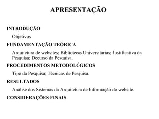 APRESENTAÇÃO

INTRODUÇÃO
 Objetivos
FUNDAMENTAÇÃO TEÓRICA
 Arquitetura de websites; Bibliotecas Universitárias; Justificativa da
 Pesquisa; Decurso da Pesquisa.
PROCEDIMENTOS METODOLÓGICOS
 Tipo da Pesquisa; Técnicas de Pesquisa.
RESULTADOS
 Análise dos Sistemas da Arquitetura de Informação do website.
CONSIDERAÇÕES FINAIS
 