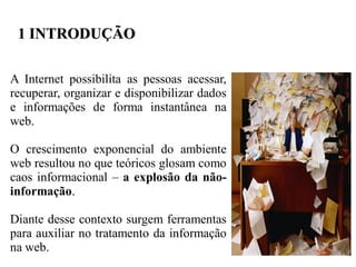 1 INTRODUÇÃO

A Internet possibilita as pessoas acessar,
recuperar, organizar e disponibilizar dados
e informações de forma instantânea na
web.

O crescimento exponencial do ambiente
web resultou no que teóricos glosam como
caos informacional – a explosão da não-
informação.

Diante desse contexto surgem ferramentas
para auxiliar no tratamento da informação
na web.
 