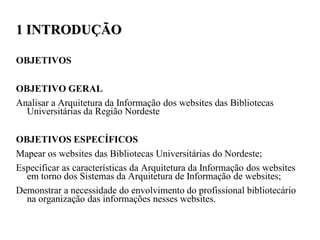 1 INTRODUÇÃO

OBJETIVOS

OBJETIVO GERAL
Analisar a Arquitetura da Informação dos websites das Bibliotecas
  Universitárias da Região Nordeste

OBJETIVOS ESPECÍFICOS
Mapear os websites das Bibliotecas Universitárias do Nordeste;
Especificar as características da Arquitetura da Informação dos websites
  em torno dos Sistemas da Arquitetura de Informação de websites;
Demonstrar a necessidade do envolvimento do profissional bibliotecário
  na organização das informações nesses websites.
 
