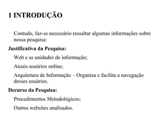 1 INTRODUÇÃO

  Contudo, faz-se necessário ressaltar algumas informações sobre
  nossa pesquisa:
Justificativa da Pesquisa:
  Web e as unidades de informação;
  Atuais usuários online;
  Arquitetura de Informação – Organiza e facilita a navegação
  desses usuários.
Decurso da Pesquisa:
  Procedimentos Metodológicos;
  Outros websites analisados.
 