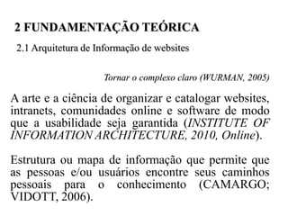 2 FUNDAMENTAÇÃO TEÓRICA
 2.1 Arquitetura de Informação de websites

                     Tornar o complexo claro (WURMAN, 2005)

A arte e a ciência de organizar e catalogar websites,
intranets, comunidades online e software de modo
que a usabilidade seja garantida (INSTITUTE OF
INFORMATION ARCHITECTURE, 2010, Online).
Estrutura ou mapa de informação que permite que
as pessoas e/ou usuários encontre seus caminhos
pessoais para o conhecimento (CAMARGO;
VIDOTT, 2006).
 