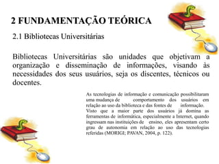 2 FUNDAMENTAÇÃO TEÓRICA
2.1 Bibliotecas Universitárias

Bibliotecas Universitárias são unidades que objetivam a
organização e disseminação de informações, visando às
necessidades dos seus usuários, seja os discentes, técnicos ou
docentes.
                        As tecnologias de informação e comunicação possibilitaram
                        uma mudança de          comportamento dos usuários em
                        relação ao uso da biblioteca e das fontes de  informação.
                        Visto que a maior parte dos usuários já domina as
                        ferramentas de informática, especialmente a Internet, quando
                        ingressam nas instituições de ensino, eles apresentam certo
                        grau de autonomia em relação ao uso das tecnologias
                        referidas (MORIGI; PAVAN, 2004, p. 122).
 