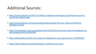 Additional Sources:
• https://venturebeat.com/2017/11/06/ai-enabled-technologies-could-help-museums-
survive-the-digital-age/
• http://www.govtech.com/computing/Understanding-the-Four-Types-of-Artificial-
Intelligence.html
• https://www.forbes.com/sites/gilpress/2017/01/23/top-10-hot-artificial-intelligence-ai-
technologies/#411ed70a1928
• https://lifehacker.com/the-nine-types-of-intelligence-every-person-has-1772693736
• https://blog.hubspot.com/marketing/ai-marketing-use-cases
 