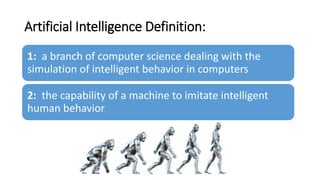 Artificial Intelligence Definition:
1: a branch of computer science dealing with the
simulation of intelligent behavior in computers
2: the capability of a machine to imitate intelligent
human behavior
 