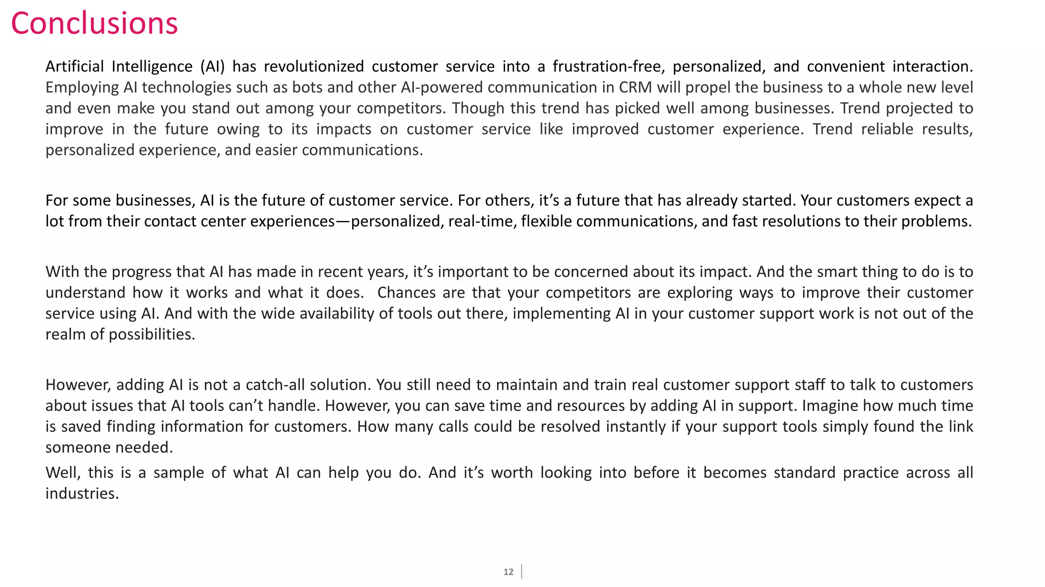 12
Conclusions
Artificial Intelligence (AI) has revolutionized customer service into a frustration-free, personalized, and convenient interaction.
Employing AI technologies such as bots and other AI-powered communication in CRM will propel the business to a whole new level
and even make you stand out among your competitors. Though this trend has picked well among businesses. Trend projected to
improve in the future owing to its impacts on customer service like improved customer experience. Trend reliable results,
personalized experience, and easier communications.
For some businesses, AI is the future of customer service. For others, it’s a future that has already started. Your customers expect a
lot from their contact center experiences—personalized, real-time, flexible communications, and fast resolutions to their problems.
With the progress that AI has made in recent years, it’s important to be concerned about its impact. And the smart thing to do is to
understand how it works and what it does. Chances are that your competitors are exploring ways to improve their customer
service using AI. And with the wide availability of tools out there, implementing AI in your customer support work is not out of the
realm of possibilities.
However, adding AI is not a catch-all solution. You still need to maintain and train real customer support staff to talk to customers
about issues that AI tools can’t handle. However, you can save time and resources by adding AI in support. Imagine how much time
is saved finding information for customers. How many calls could be resolved instantly if your support tools simply found the link
someone needed.
Well, this is a sample of what AI can help you do. And it’s worth looking into before it becomes standard practice across all
industries.
 