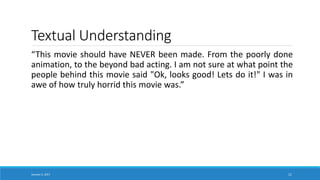Textual Understanding
“This movie should have NEVER been made. From the poorly done
animation, to the beyond bad acting. I am not sure at what point the
people behind this movie said "Ok, looks good! Lets do it!" I was in
awe of how truly horrid this movie was.”
January 5, 2017 11
 