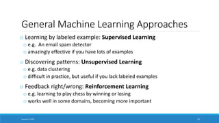 General Machine Learning Approaches
o Learning by labeled example: Supervised Learning
o e.g. An email spam detector
o amazingly effective if you have lots of examples
o Discovering patterns: Unsupervised Learning
o e.g. data clustering
o difﬁcult in practice, but useful if you lack labeled examples
o Feedback right/wrong: Reinforcement Learning
o e.g. learning to play chess by winning or losing
o works well in some domains, becoming more important
January 5, 2017 12
 