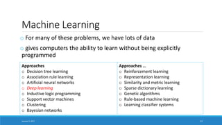 Machine Learning
o For many of these problems, we have lots of data
o gives computers the ability to learn without being explicitly
programmed
January 5, 2017 13
Approaches
o Decision tree learning
o Association rule learning
o Artificial neural networks
o Deep learning
o Inductive logic programming
o Support vector machines
o Clustering
o Bayesian networks
Approaches …
o Reinforcement learning
o Representation learning
o Similarity and metric learning
o Sparse dictionary learning
o Genetic algorithms
o Rule-based machine learning
o Learning classifier systems
 