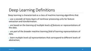 Deep Learning Definitions
Deep learning is characterized as a class of machine learning algorithms that
o use a cascade of many layers of nonlinear processing units for feature
extraction and transformation.
o are based on the learning of multiple levels of features or representations of
the data.
o are part of the broader machine learning field of learning representations of
data.
o learn multiple levels of representations that correspond to different levels of
abstraction;
January 5, 2017 18
 